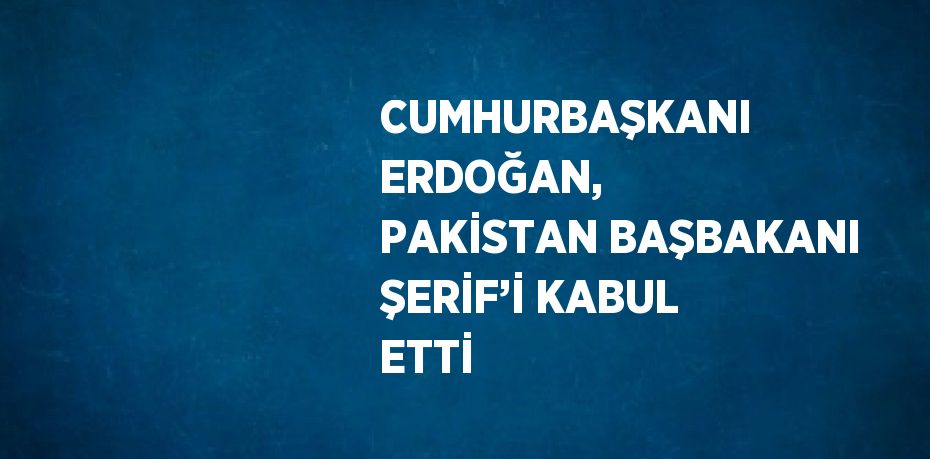 CUMHURBAŞKANI ERDOĞAN, PAKİSTAN BAŞBAKANI ŞERİF’İ KABUL ETTİ