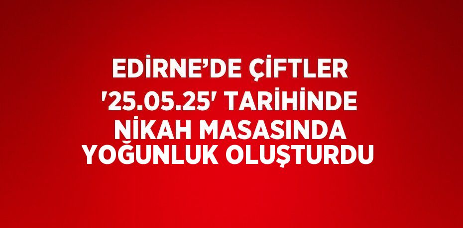 EDİRNE’DE ÇİFTLER '25.05.25' TARİHİNDE NİKAH MASASINDA YOĞUNLUK OLUŞTURDU