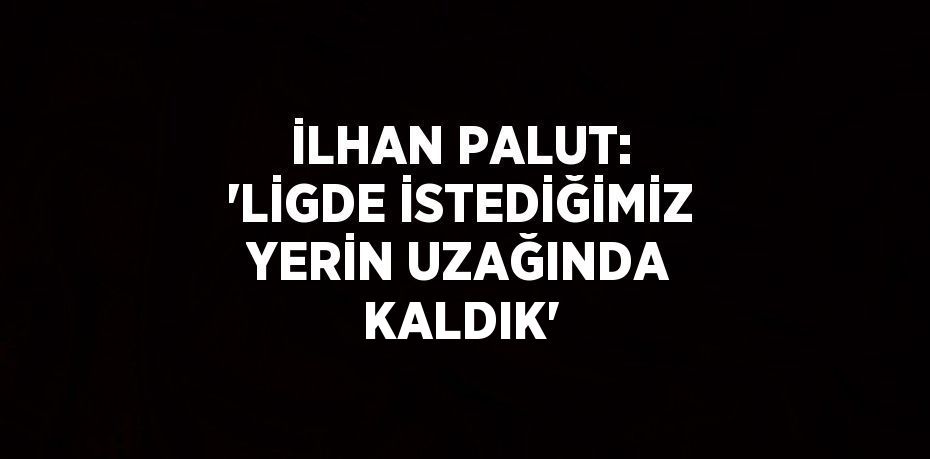 İLHAN PALUT: 'LİGDE İSTEDİĞİMİZ YERİN UZAĞINDA KALDIK'