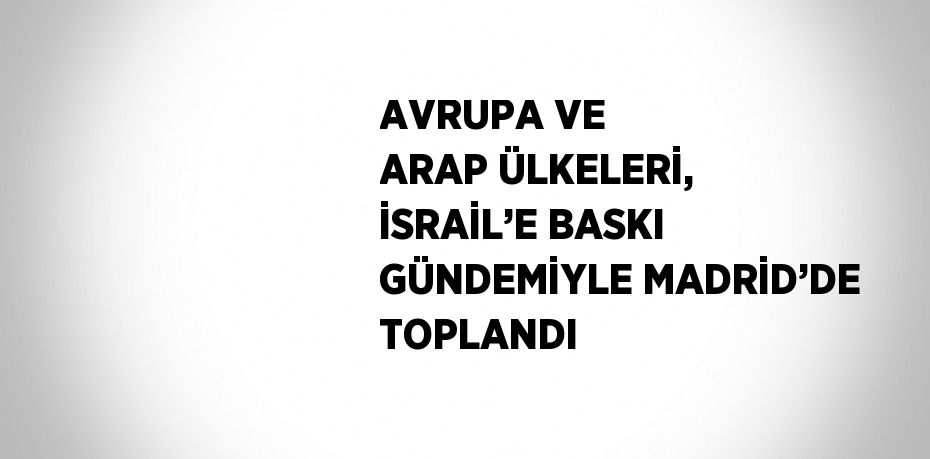AVRUPA VE ARAP ÜLKELERİ, İSRAİL’E BASKI GÜNDEMİYLE MADRİD’DE TOPLANDI