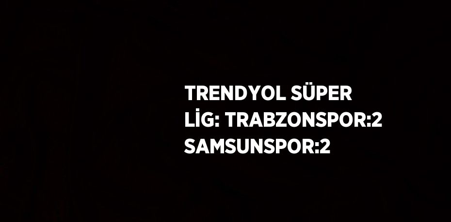 TRENDYOL SÜPER LİG: TRABZONSPOR:2 SAMSUNSPOR:2