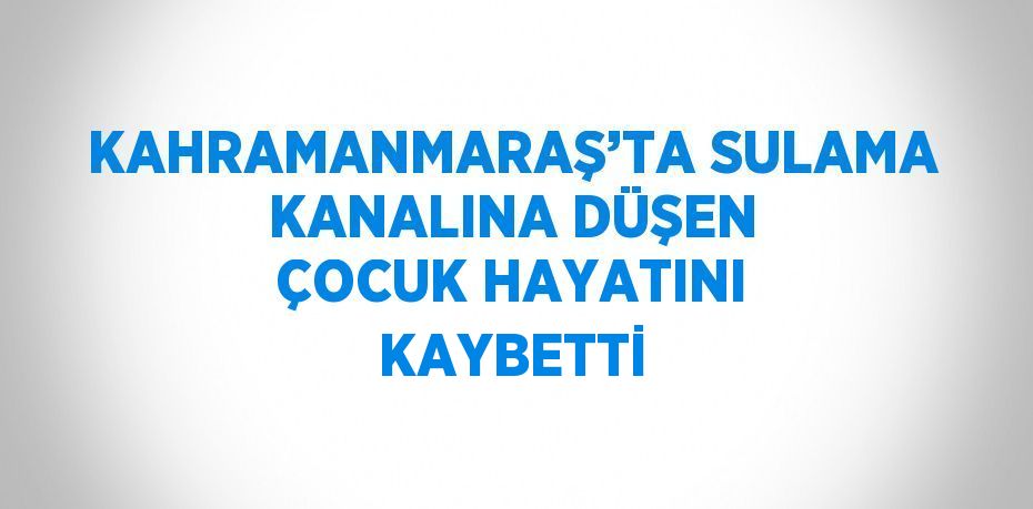 KAHRAMANMARAŞ’TA SULAMA KANALINA DÜŞEN ÇOCUK HAYATINI KAYBETTİ