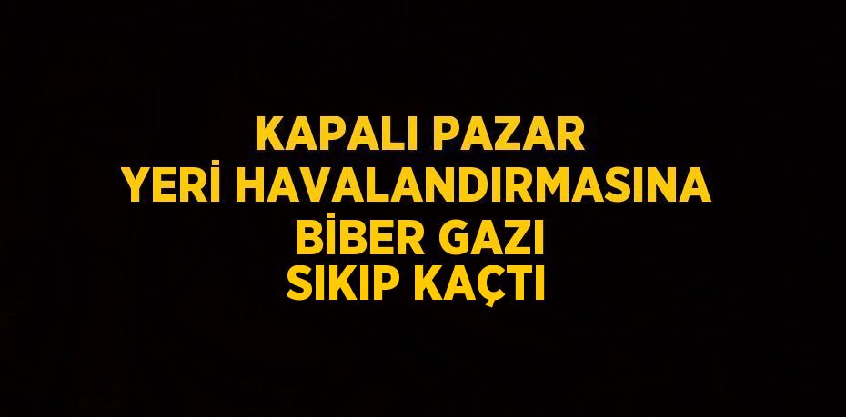 KAPALI PAZAR YERİ HAVALANDIRMASINA BİBER GAZI SIKIP KAÇTI