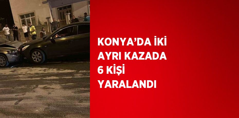 KONYA’DA İKİ AYRI KAZADA 6 KİŞİ YARALANDI