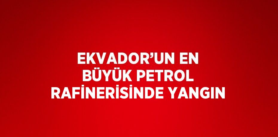EKVADOR’UN EN BÜYÜK PETROL RAFİNERİSİNDE YANGIN