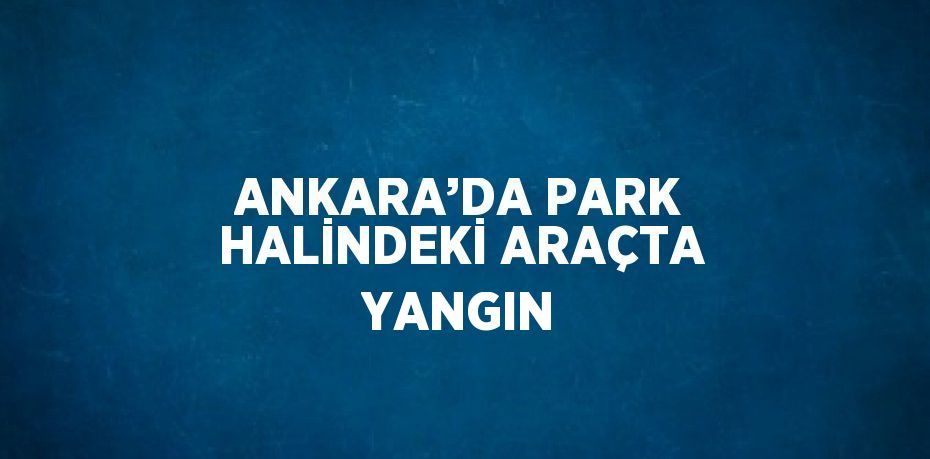 ANKARA’DA PARK HALİNDEKİ ARAÇTA YANGIN