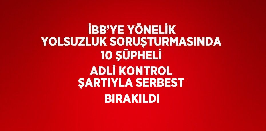 İBB’YE YÖNELİK YOLSUZLUK SORUŞTURMASINDA 10 ŞÜPHELİ ADLİ KONTROL ŞARTIYLA SERBEST BIRAKILDI
