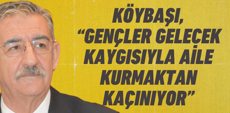 KÖYBAŞI, “GENÇLER GELECEK KAYGISIYLA AİLE KURMAKTAN KAÇINIYOR”