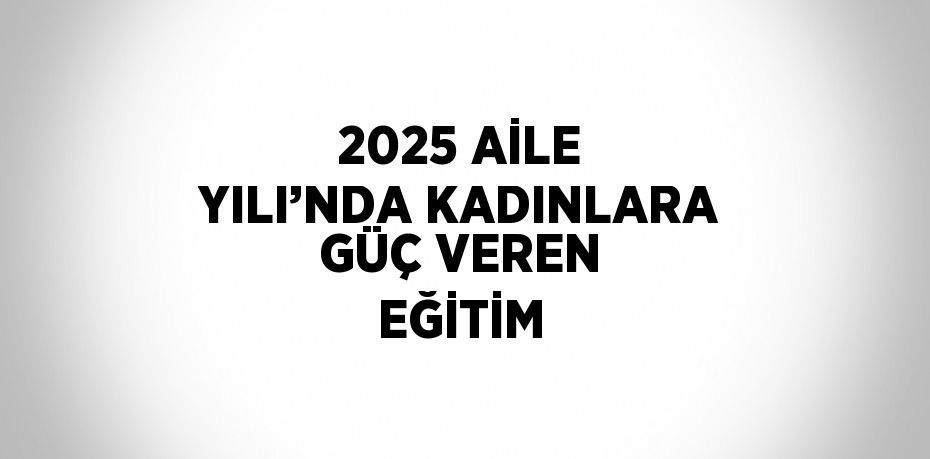 2025 AİLE YILI’NDA KADINLARA GÜÇ VEREN EĞİTİM