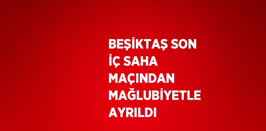 BEŞİKTAŞ SON İÇ SAHA MAÇINDAN MAĞLUBİYETLE AYRILDI