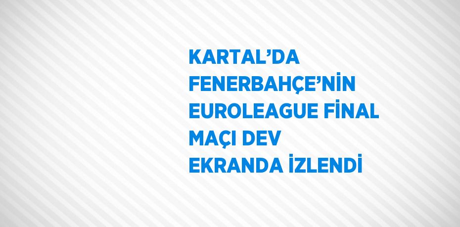KARTAL’DA FENERBAHÇE’NİN EUROLEAGUE FİNAL MAÇI DEV EKRANDA İZLENDİ