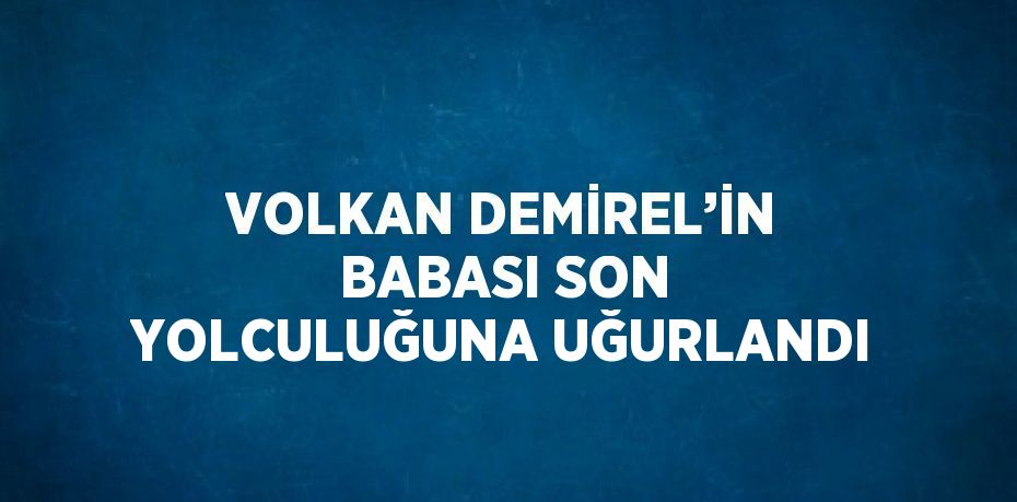 VOLKAN DEMİREL’İN BABASI SON YOLCULUĞUNA UĞURLANDI