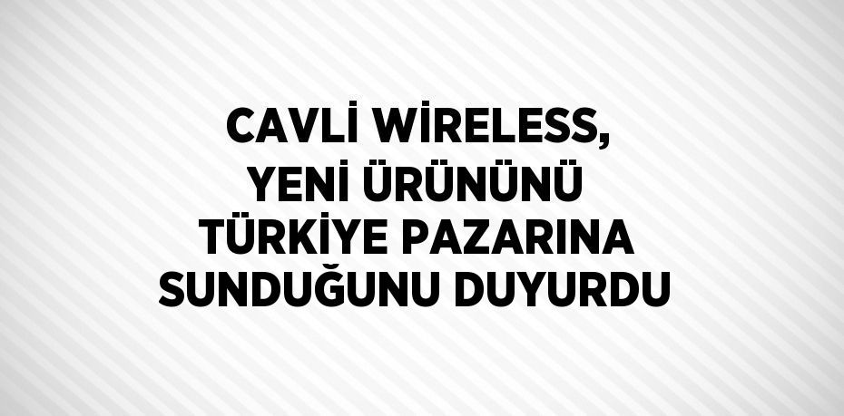 CAVLİ WİRELESS, YENİ ÜRÜNÜNÜ TÜRKİYE PAZARINA SUNDUĞUNU DUYURDU