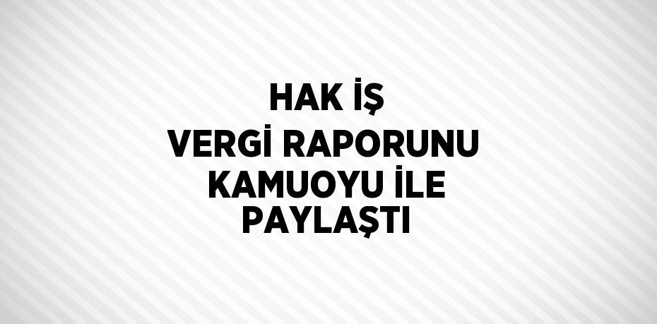 HAK İŞ VERGİ RAPORUNU KAMUOYU İLE PAYLAŞTI