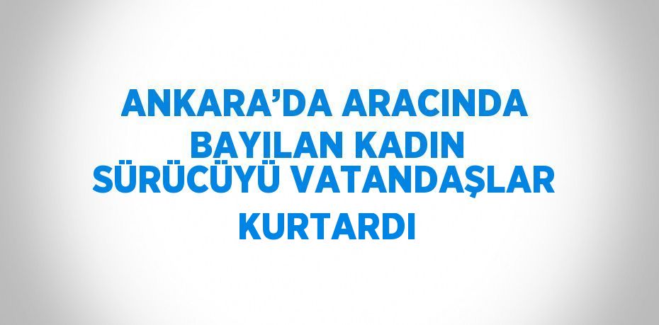 ANKARA’DA ARACINDA BAYILAN KADIN SÜRÜCÜYÜ VATANDAŞLAR KURTARDI