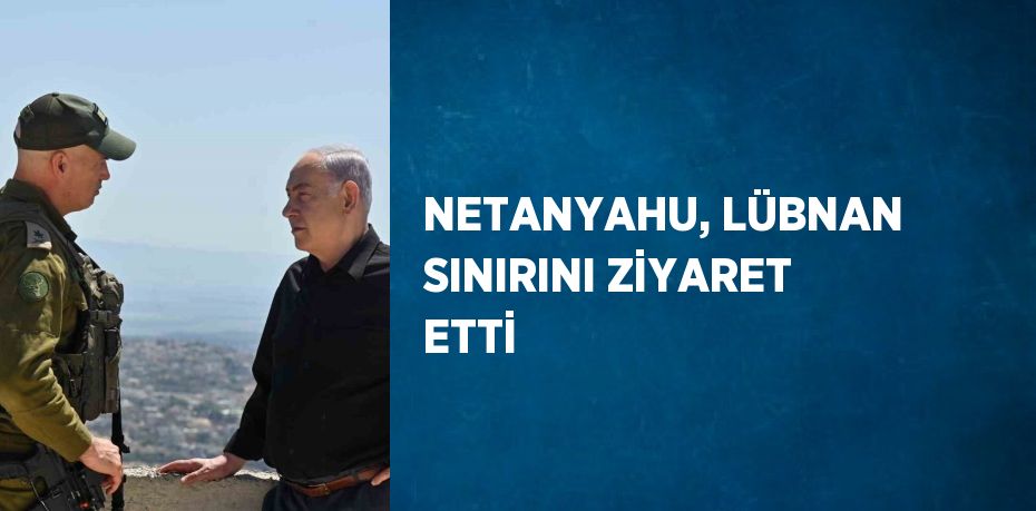 NETANYAHU, LÜBNAN SINIRINI ZİYARET ETTİ