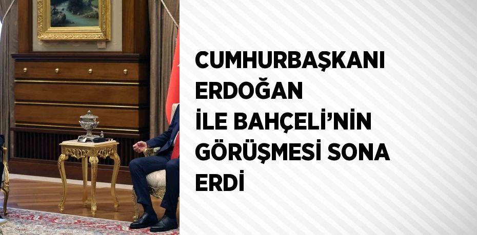 CUMHURBAŞKANI ERDOĞAN İLE BAHÇELİ’NİN GÖRÜŞMESİ SONA ERDİ