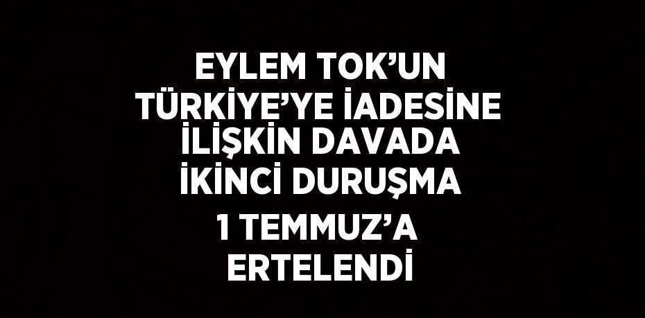 EYLEM TOK’UN TÜRKİYE’YE İADESİNE İLİŞKİN DAVADA İKİNCİ DURUŞMA 1 TEMMUZ’A ERTELENDİ