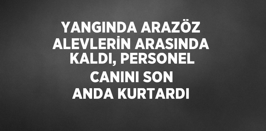 YANGINDA ARAZÖZ ALEVLERİN ARASINDA KALDI, PERSONEL CANINI SON ANDA KURTARDI