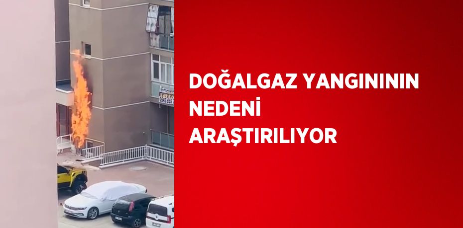 DOĞALGAZ YANGINININ NEDENİ ARAŞTIRILIYOR