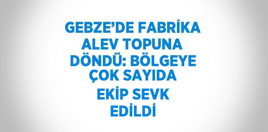 GEBZE’DE FABRİKA ALEV TOPUNA DÖNDÜ: BÖLGEYE ÇOK SAYIDA EKİP SEVK EDİLDİ