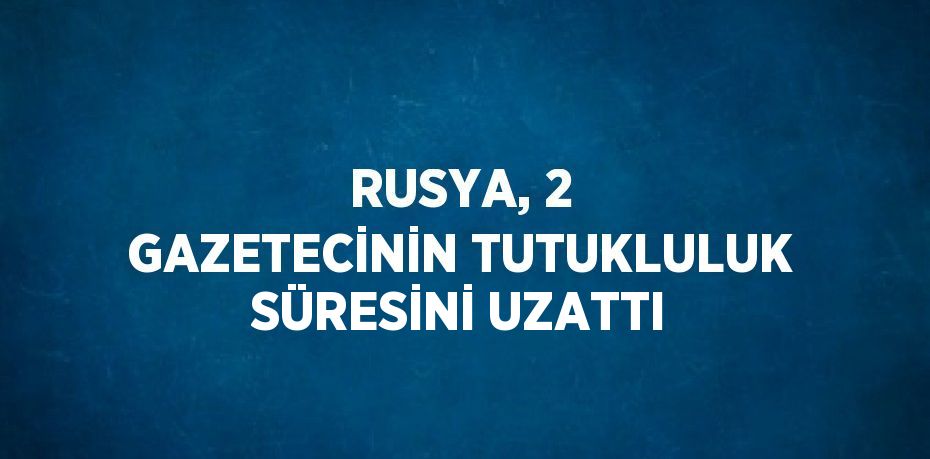 RUSYA, 2 GAZETECİNİN TUTUKLULUK SÜRESİNİ UZATTI