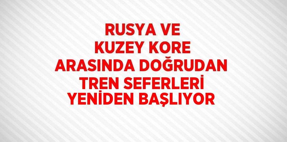 RUSYA VE KUZEY KORE ARASINDA DOĞRUDAN TREN SEFERLERİ YENİDEN BAŞLIYOR