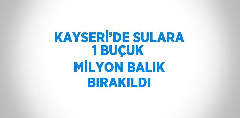 KAYSERİ’DE SULARA 1 BUÇUK MİLYON BALIK BIRAKILDI