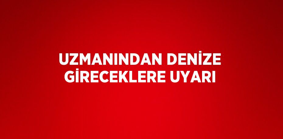 UZMANINDAN DENİZE GİRECEKLERE UYARI