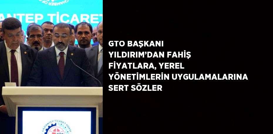 GTO BAŞKANI YILDIRIM’DAN FAHİŞ FİYATLARA, YEREL YÖNETİMLERİN UYGULAMALARINA SERT SÖZLER