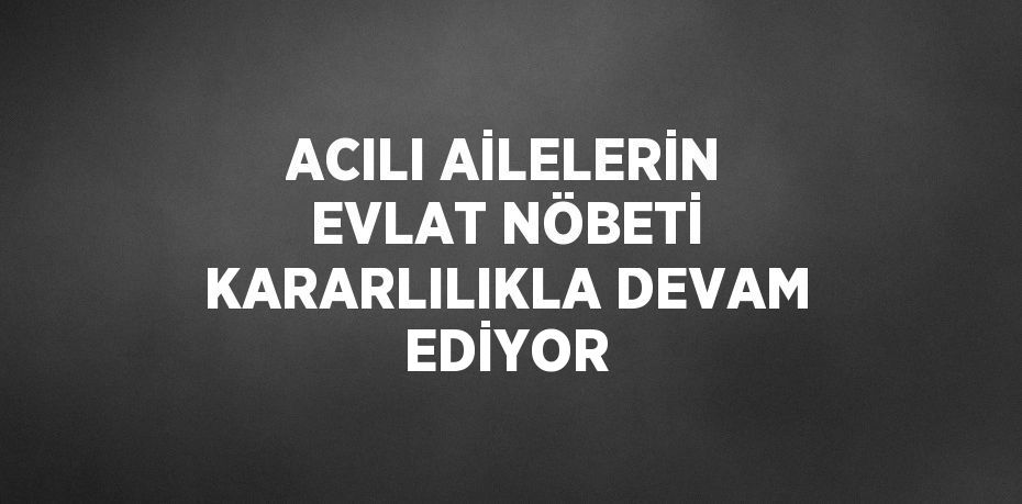 ACILI AİLELERİN EVLAT NÖBETİ KARARLILIKLA DEVAM EDİYOR