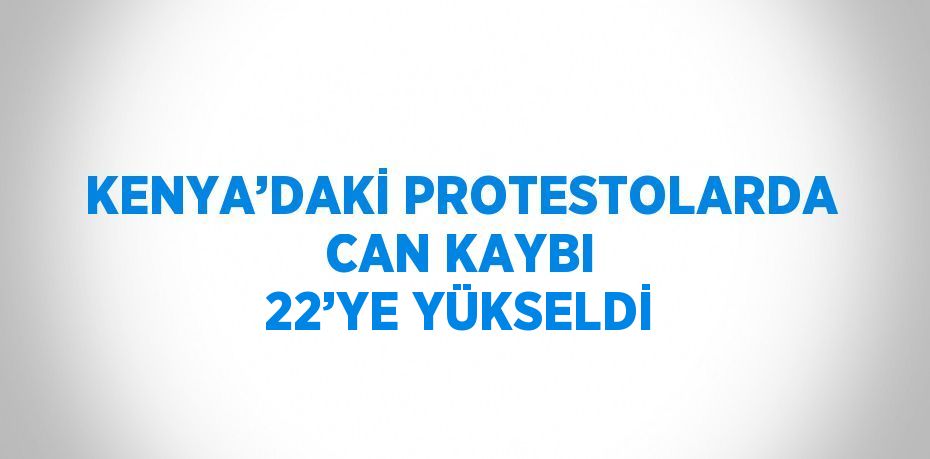 KENYA’DAKİ PROTESTOLARDA CAN KAYBI 22’YE YÜKSELDİ