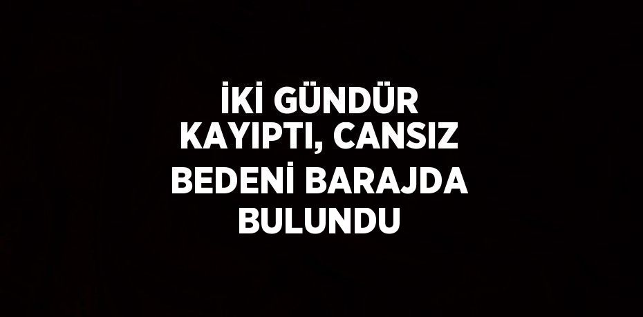 İKİ GÜNDÜR KAYIPTI, CANSIZ BEDENİ BARAJDA BULUNDU