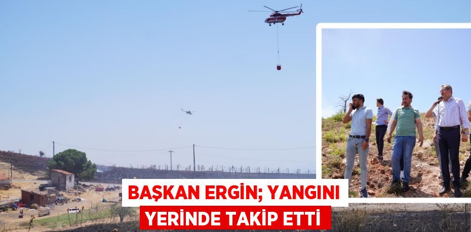 BAŞKAN ERGİN; YANGINI YERİNDE TAKİP ETTİ