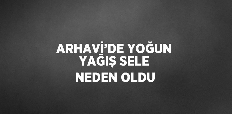 ARHAVİ’DE YOĞUN YAĞIŞ SELE NEDEN OLDU