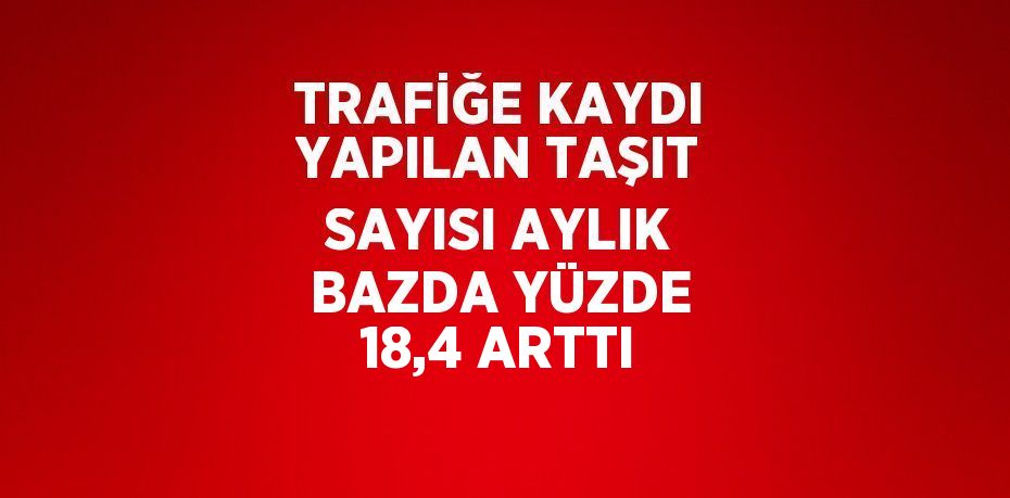 TRAFİĞE KAYDI YAPILAN TAŞIT SAYISI AYLIK BAZDA YÜZDE 18,4 ARTTI