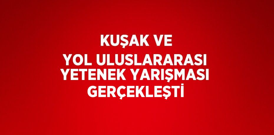 KUŞAK VE YOL ULUSLARARASI YETENEK YARIŞMASI GERÇEKLEŞTİ