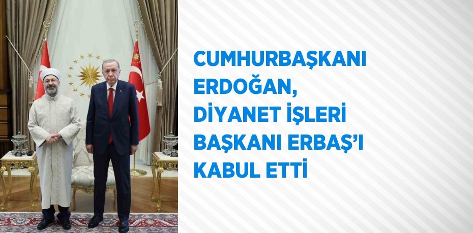 CUMHURBAŞKANI ERDOĞAN, DİYANET İŞLERİ BAŞKANI ERBAŞ’I KABUL ETTİ