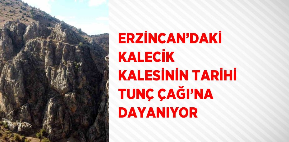 ERZİNCAN’DAKİ KALECİK KALESİNİN TARİHİ TUNÇ ÇAĞI’NA DAYANIYOR