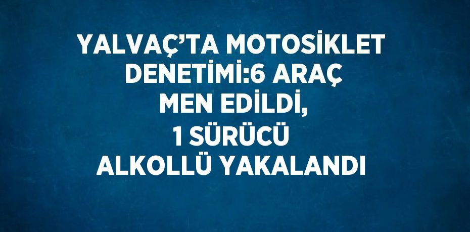 YALVAÇ’TA MOTOSİKLET DENETİMİ:6 ARAÇ MEN EDİLDİ, 1 SÜRÜCÜ ALKOLLÜ YAKALANDI