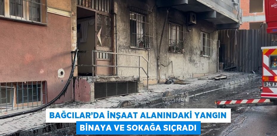 BAĞCILAR’DA İNŞAAT ALANINDAKİ YANGIN BİNAYA VE SOKAĞA SIÇRADI