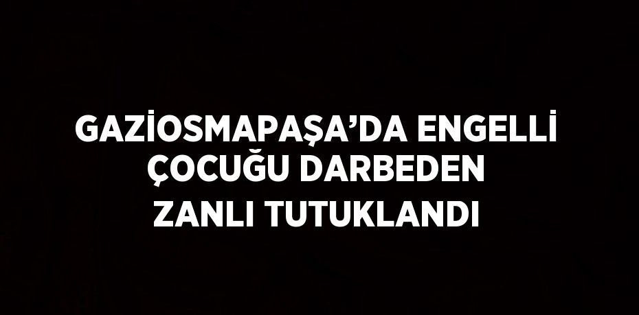 GAZİOSMAPAŞA’DA ENGELLİ ÇOCUĞU DARBEDEN ZANLI TUTUKLANDI