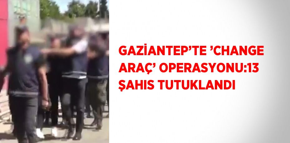GAZİANTEP’TE ’CHANGE ARAÇ’ OPERASYONU:13 ŞAHIS TUTUKLANDI