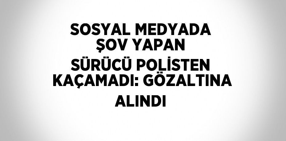 SOSYAL MEDYADA ŞOV YAPAN SÜRÜCÜ POLİSTEN KAÇAMADI: GÖZALTINA ALINDI