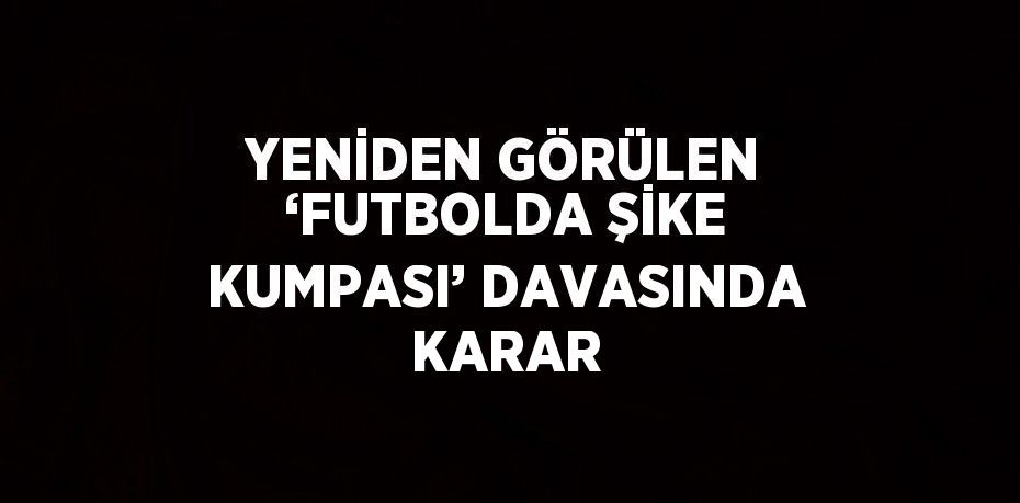 YENİDEN GÖRÜLEN ‘FUTBOLDA ŞİKE KUMPASI’ DAVASINDA KARAR