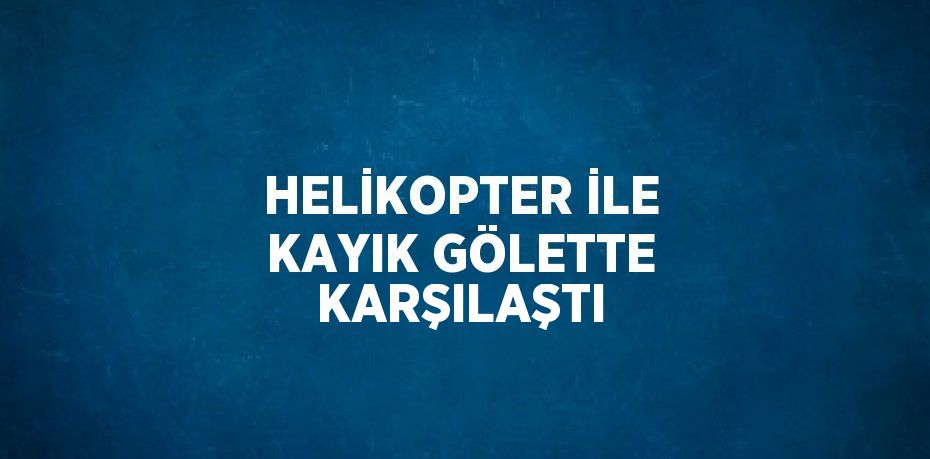 HELİKOPTER İLE KAYIK GÖLETTE KARŞILAŞTI