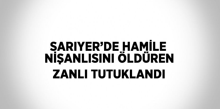 SARIYER’DE HAMİLE NİŞANLISINI ÖLDÜREN ZANLI TUTUKLANDI