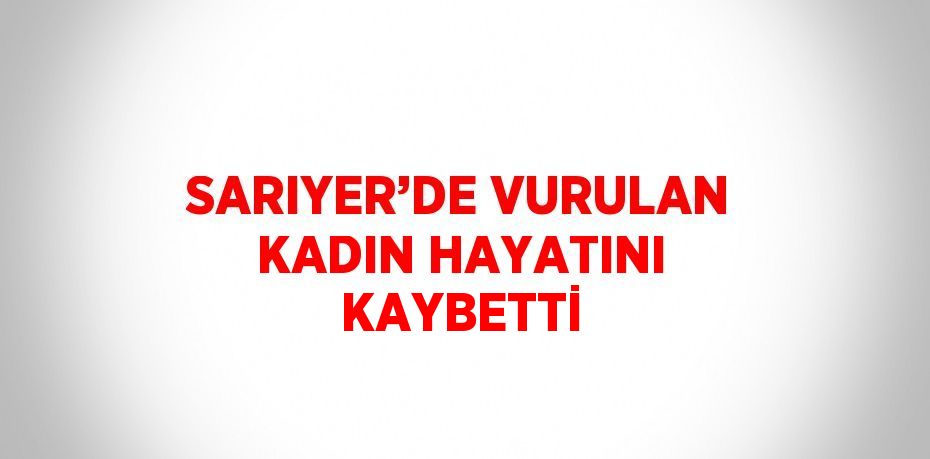 SARIYER’DE VURULAN KADIN HAYATINI KAYBETTİ
