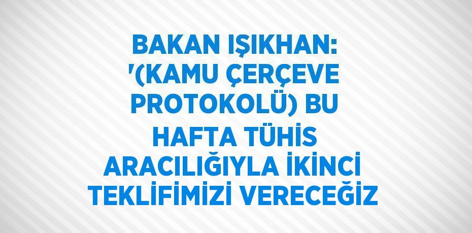BAKAN IŞIKHAN: '(KAMU ÇERÇEVE PROTOKOLÜ) BU HAFTA TÜHİS ARACILIĞIYLA İKİNCİ TEKLİFİMİZİ VERECEĞİZ