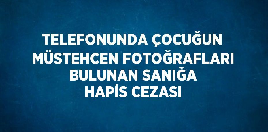 TELEFONUNDA ÇOCUĞUN MÜSTEHCEN FOTOĞRAFLARI BULUNAN SANIĞA HAPİS CEZASI